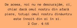 De aceea, noi nu ne descurajăm, ci, chiar dacă omul nostru din afară piere, totuși omul nostru dinăuntru este înnoit din zi în zi. 2 Cor. 4:16