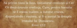 Să privim țintă la Isus, Inițiatorul credinței și Cel Ce desăvârșește credința, Care, pentru bucuria ce‑I stătea înainte, a îndurat crucea, disprețuindu‑i rușinea, și S‑a așezat la dreapta tronului lui Dumnezeu. Evrei 12:2