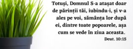 Totuși, Domnul S‑a atașat doar de părinții tăi, iubindu‑i, și v‑a ales pe voi, sămânța lor după ei, dintre toate popoarele, așa cum se vede în ziua aceasta. Deut. 10:15