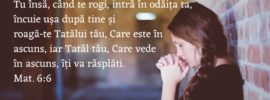 Tu însă, când te rogi, intră în odăița ta, încuie ușa după tine și roagă‑te Tatălui tău, Care este în ascuns, iar Tatăl tău, Care vede în ascuns, îți va răsplăti. Mat. 6:6