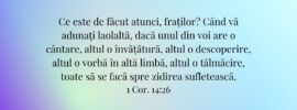 Ce este de făcut atunci, fraților? Când vă adunați laolaltă, dacă unul din voi are o cântare, altul o învățătură, altul o descoperire, altul o vorbă în altă limbă, altul o tălmăcire, toate să se facă spre zidirea sufletească. 1 Cor. 14:26