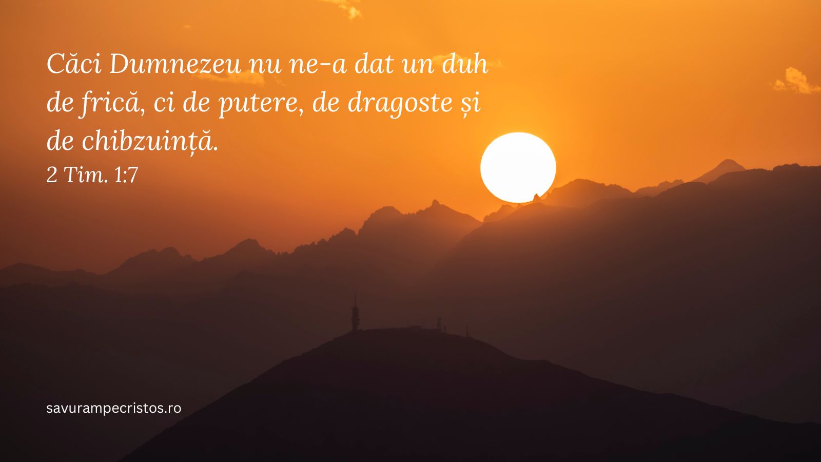 Căci Dumnezeu nu ne-a dat un duh de frică, ci de putere, de dragoste și de chibzuință. 2 Tim. 1:7