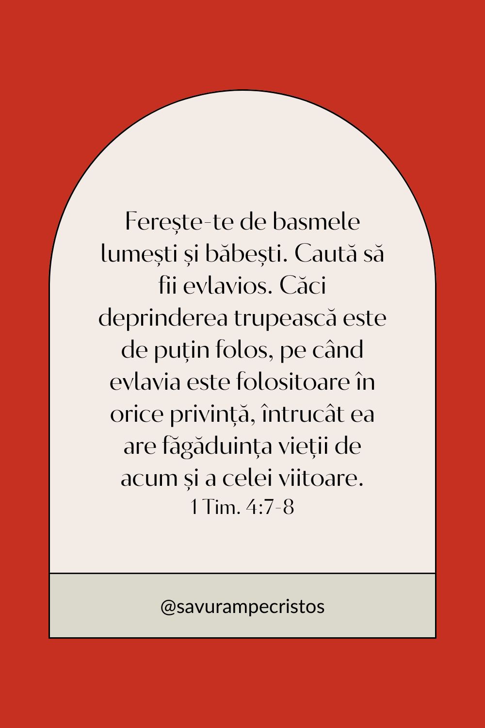 Ferește-te de basmele lumești și băbești. Caută să fii evlavios. Căci deprinderea trupească este de puțin folos, pe când evlavia este folositoare în orice privință, întrucât ea are făgăduința vieții de acum și a celei viitoare. 1 Tim. 4:7-8