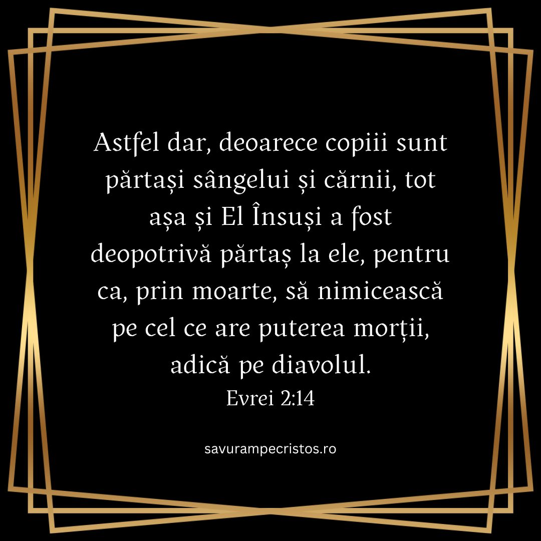 Astfel dar, deoarece copiii sunt părtași sângelui și cărnii, tot așa și El Însuși a fost deopotrivă părtaș la ele, pentru ca, prin moarte, să nimicească pe cel ce are puterea morții, adică pe diavolul. Evrei 2:14