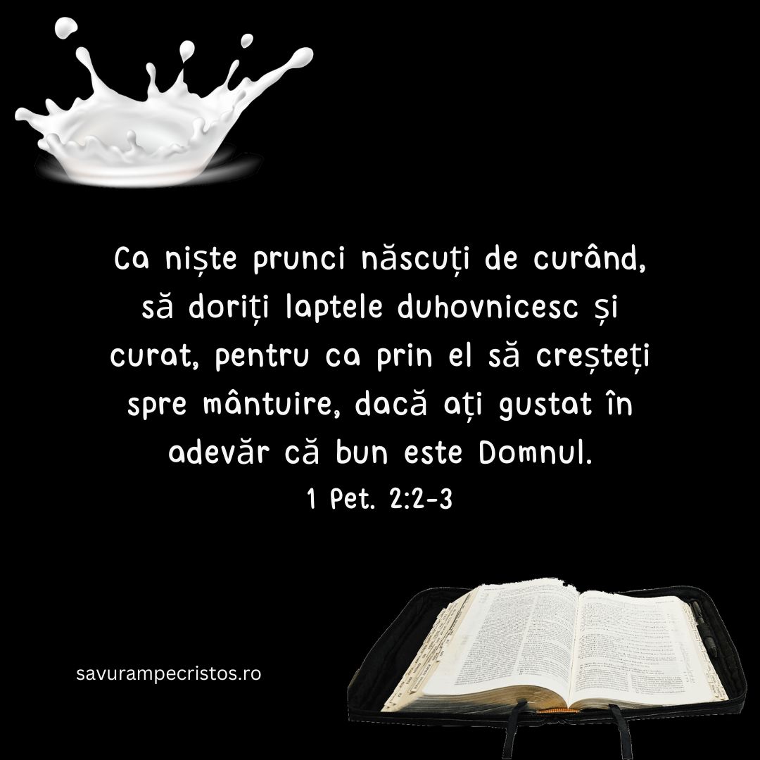 Ca niște prunci născuți de curând, să doriți laptele duhovnicesc și curat, pentru ca prin el să creșteți spre mântuire, dacă ați gustat în adevăr că bun este Domnul. 1 Pet. 2:2-3 