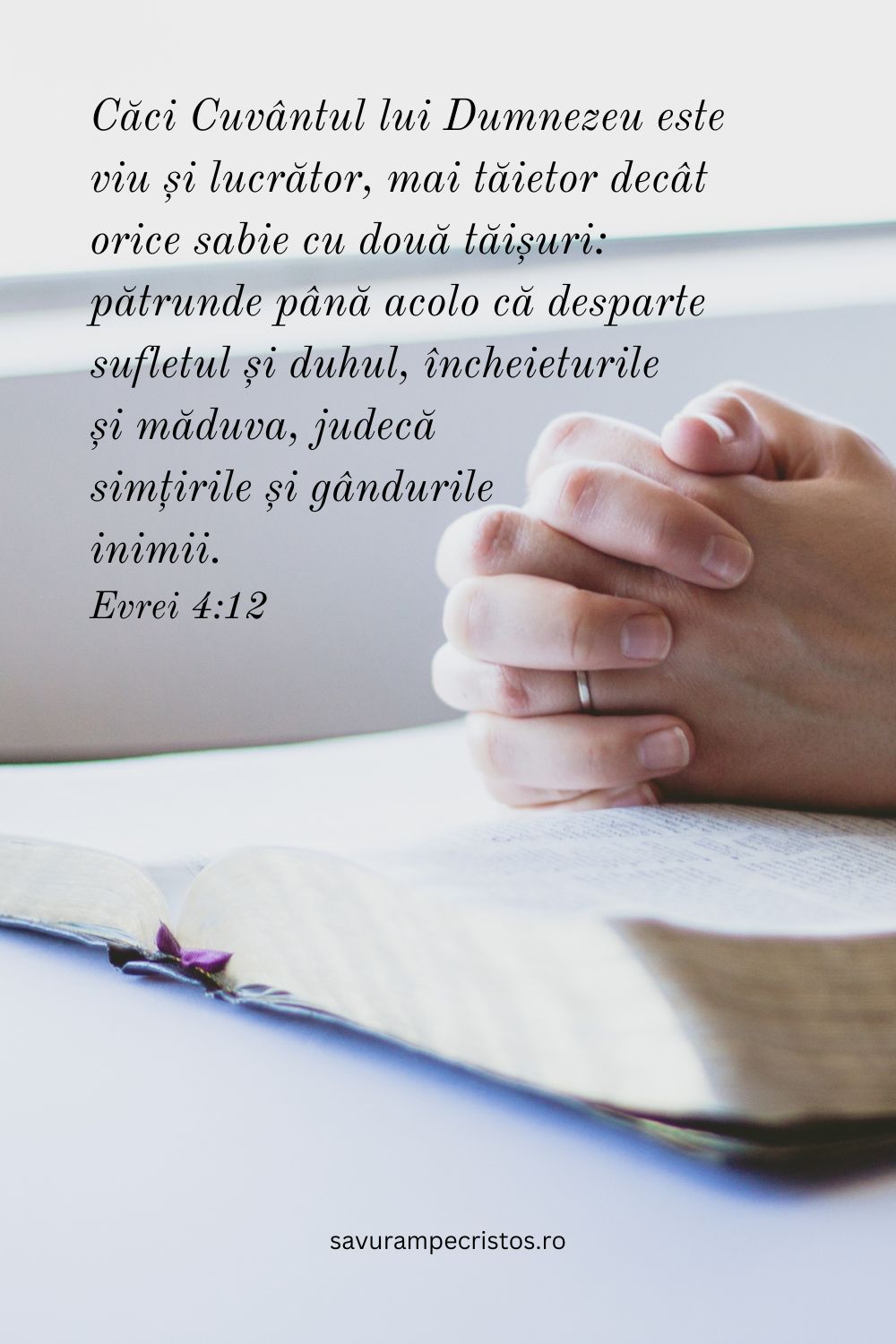 Căci Cuvântul lui Dumnezeu este viu și lucrător, mai tăietor decât orice sabie cu două tăișuri: pătrunde până acolo că desparte sufletul și duhul, încheieturile și măduva, judecă simțirile și gândurile inimii. Evrei 4:12