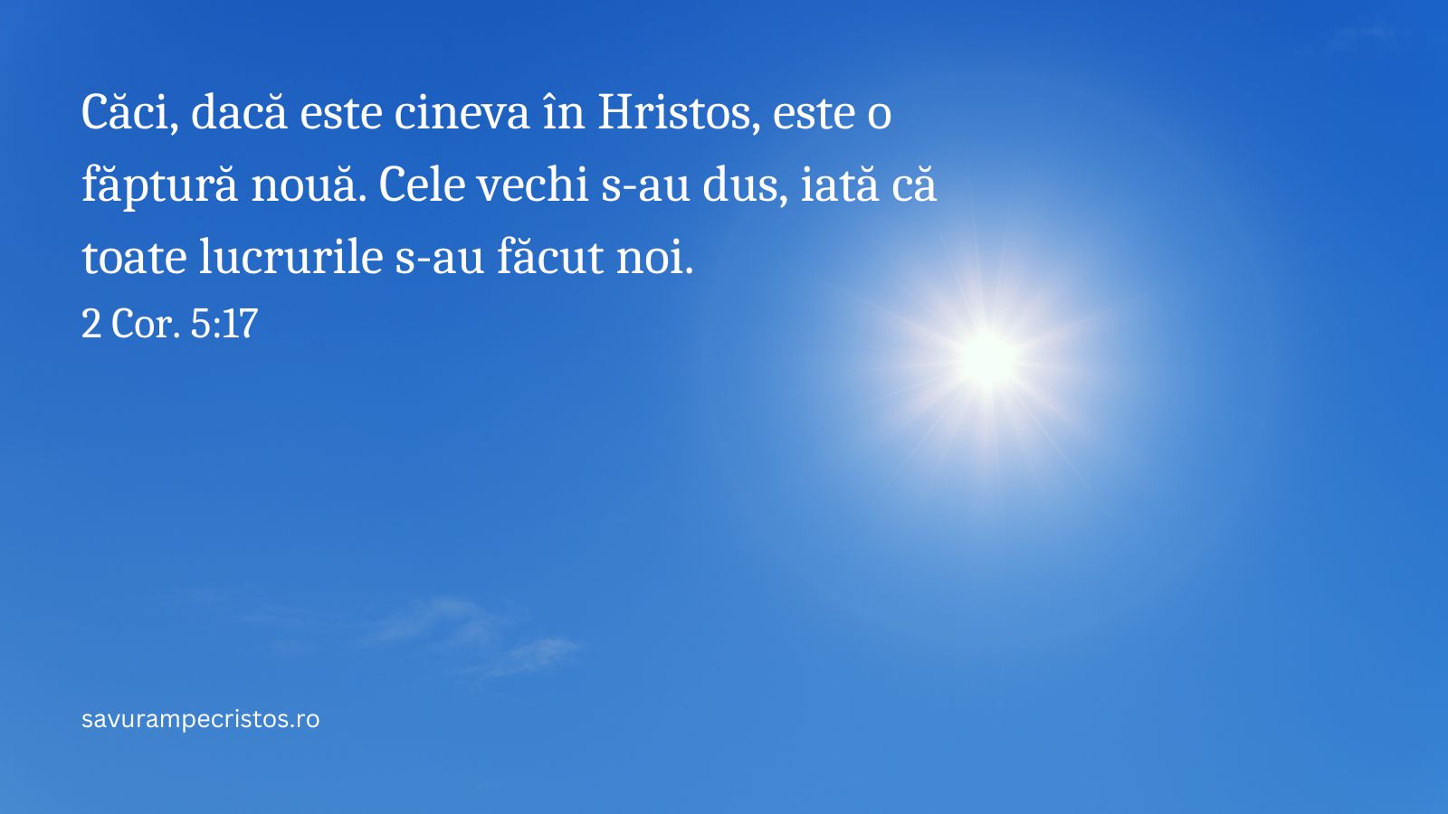 Căci, dacă este cineva în Hristos, este o făptură nouă. Cele vechi s-au dus, iată că toate lucrurile s-au făcut noi. 2 Cor. 5:17