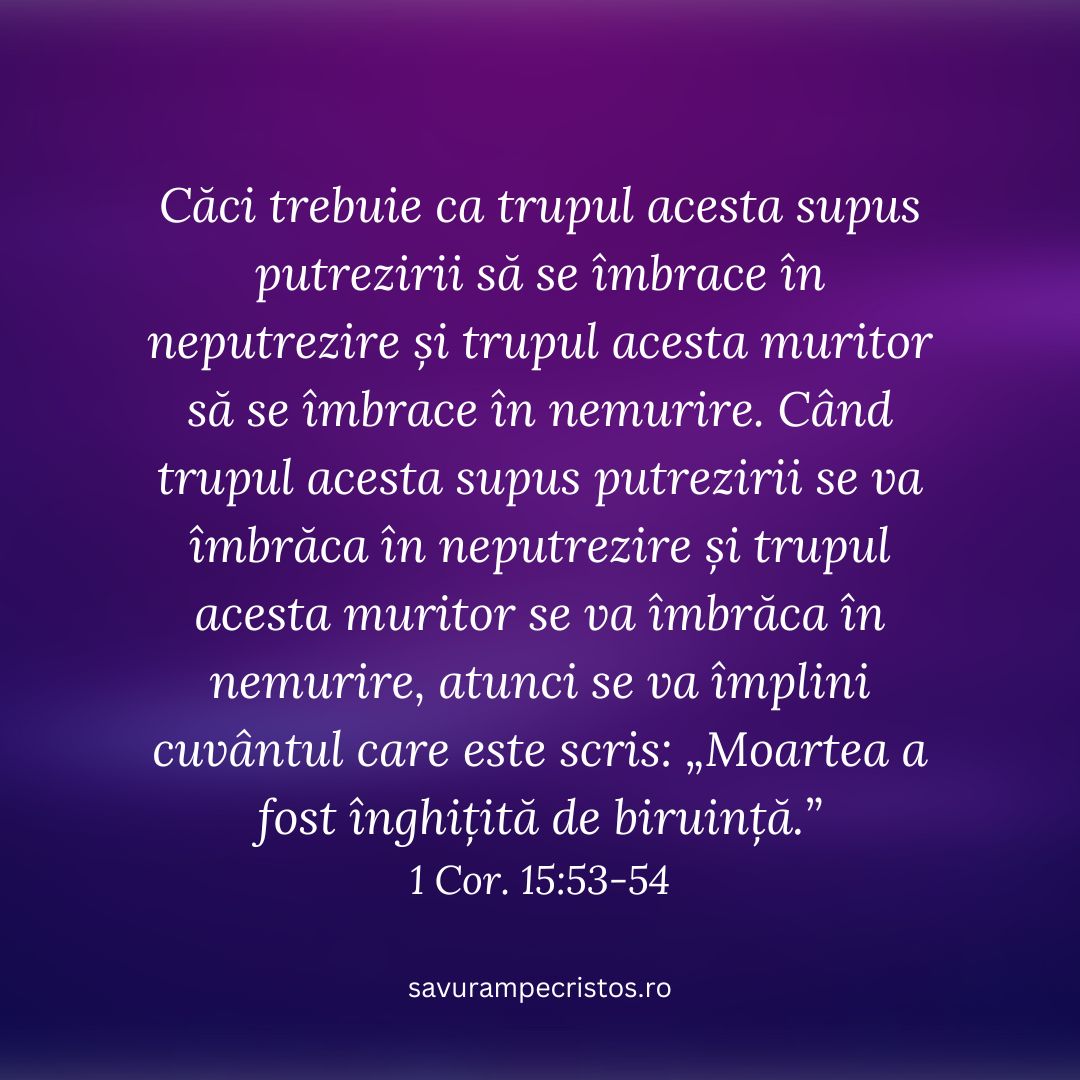 Căci trebuie ca trupul acesta supus putrezirii să se îmbrace în neputrezire și trupul acesta muritor să se îmbrace în nemurire. Când trupul acesta supus putrezirii se va îmbrăca în neputrezire și trupul acesta muritor se va îmbrăca în nemurire, atunci se va împlini cuvântul care este scris: „Moartea a fost înghițită de biruință.” 1 Cor. 15:53-54