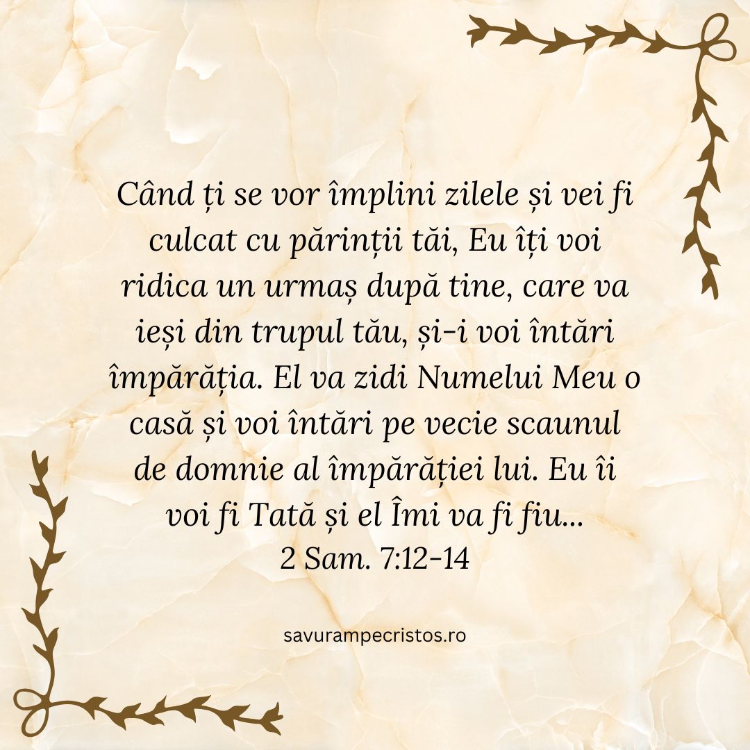 Când ți se vor împlini zilele și vei fi culcat cu părinții tăi, Eu îți voi ridica un urmaș după tine, care va ieși din trupul tău, și-i voi întări împărăția. El va zidi Numelui Meu o casă și voi întări pe vecie scaunul de domnie al împărăției lui. Eu îi voi fi Tată și el Îmi va fi fiu... 2 Sam. 7:12-14