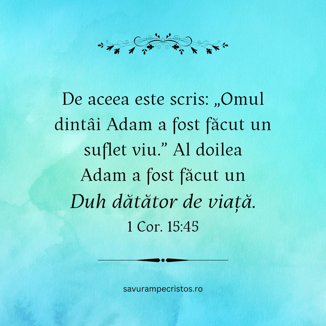 De aceea este scris: „Omul dintâi Adam a fost făcut un suflet viu.” Al doilea Adam a fost făcut un duh dătător de viață. 1 Cor. 15:45 