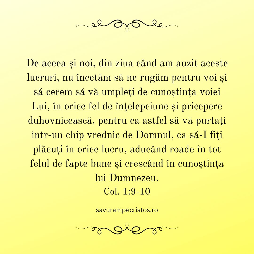 De aceea și noi, din ziua când am auzit aceste lucruri, nu încetăm să ne rugăm pentru voi și să cerem să vă umpleți de cunoștința voiei Lui, în orice fel de înțelepciune și pricepere duhovnicească, pentru ca astfel să vă purtați într-un chip vrednic de Domnul, ca să-I fiți plăcuți în orice lucru, aducând roade în tot felul de fapte bune și crescând în cunoștința lui Dumnezeu. Col. 1:9-10