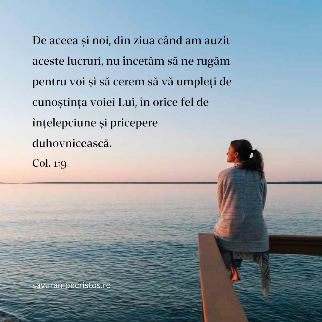 De aceea și noi, din ziua când am auzit aceste lucruri, nu încetăm să ne rugăm pentru voi și să cerem să vă umpleți de cunoștința voiei Lui, în orice fel de înțelepciune și pricepere duhovnicească. Col. 1:9