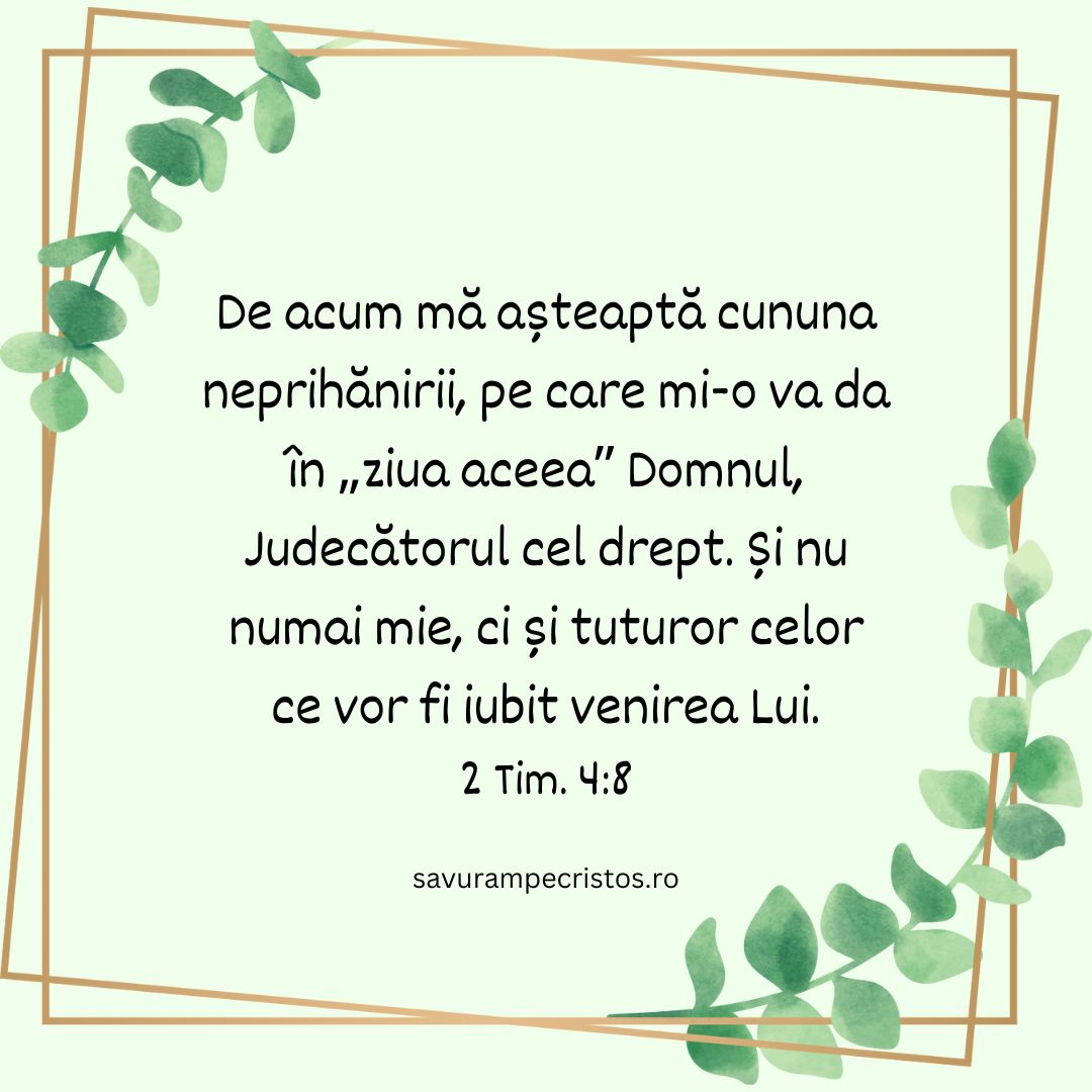 De acum mă așteaptă cununa neprihănirii, pe care mi-o va da în „ziua aceea” Domnul, Judecătorul cel drept. Și nu numai mie, ci și tuturor celor ce vor fi iubit venirea Lui. 2 Tim. 4:8 