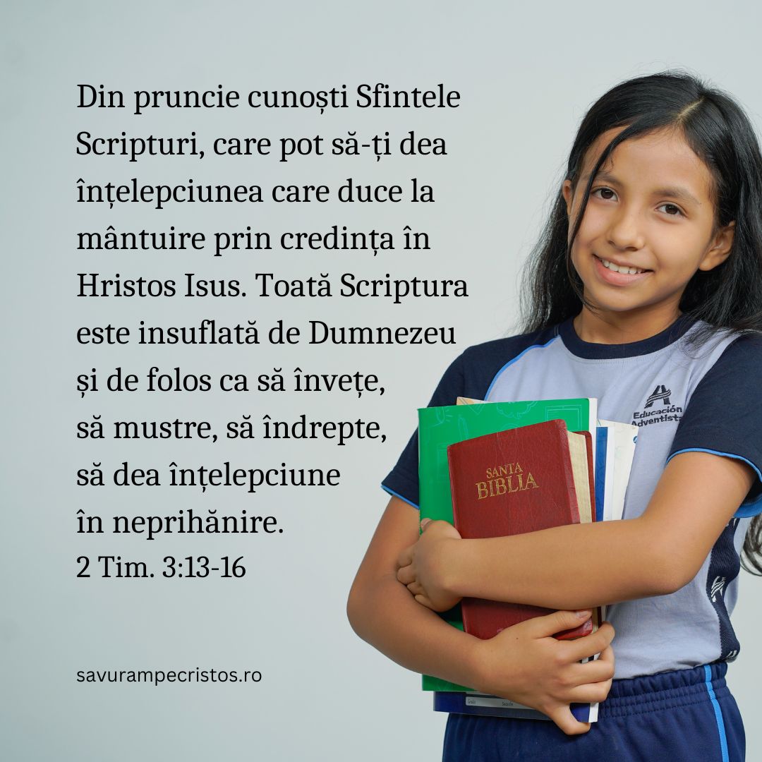 Din pruncie cunoști Sfintele Scripturi, care pot să-ți dea înțelepciunea care duce la mântuire prin credința în Hristos Isus. Toată Scriptura este insuflată de Dumnezeu și de folos ca să învețe, să mustre, să îndrepte, să dea înțelepciune în neprihănire. 2 Tim. 3:13-16