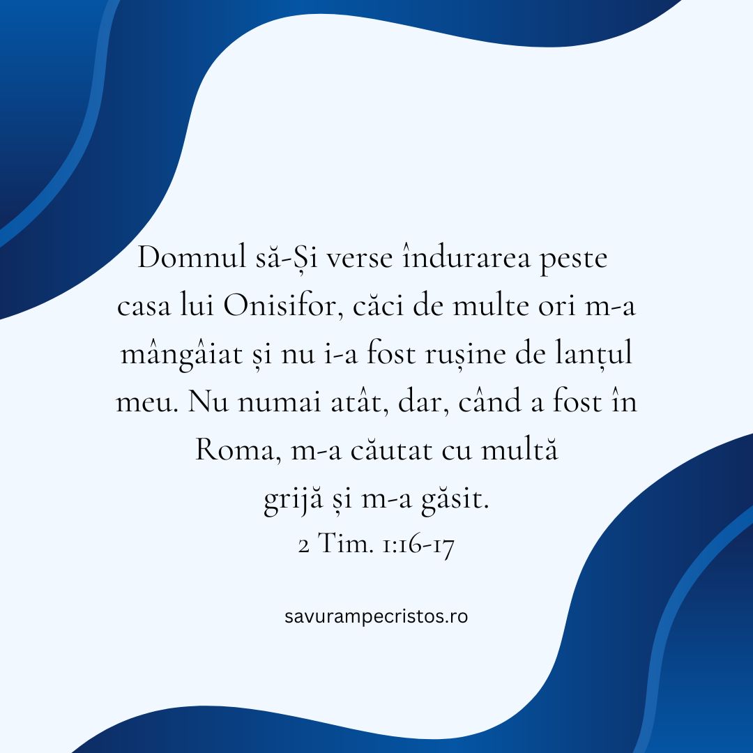 Domnul să-Și verse îndurarea peste casa lui Onisifor, căci de multe ori m-a mângâiat și nu i-a fost rușine de lanțul meu. Nu numai atât, dar, când a fost în Roma, m-a căutat cu multă grijă și m-a găsit. 2 Tim. 1:16-17