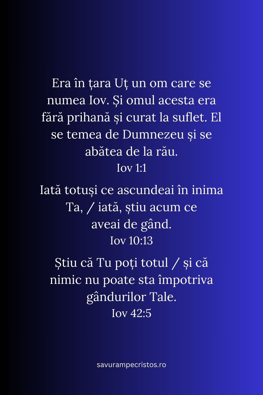 Era în țara Uț un om care se numea Iov. Și omul acesta era fără prihană și curat la suflet. El se temea de Dumnezeu și se abătea de la rău. Iov 1:1 Iată totuși ce ascundeai în inima Ta, / iată, știu acum ce aveai de gând. Iov 10:13 Știu că Tu poți totul / și că nimic nu poate sta împotriva gândurilor Tale. Iov 42:5