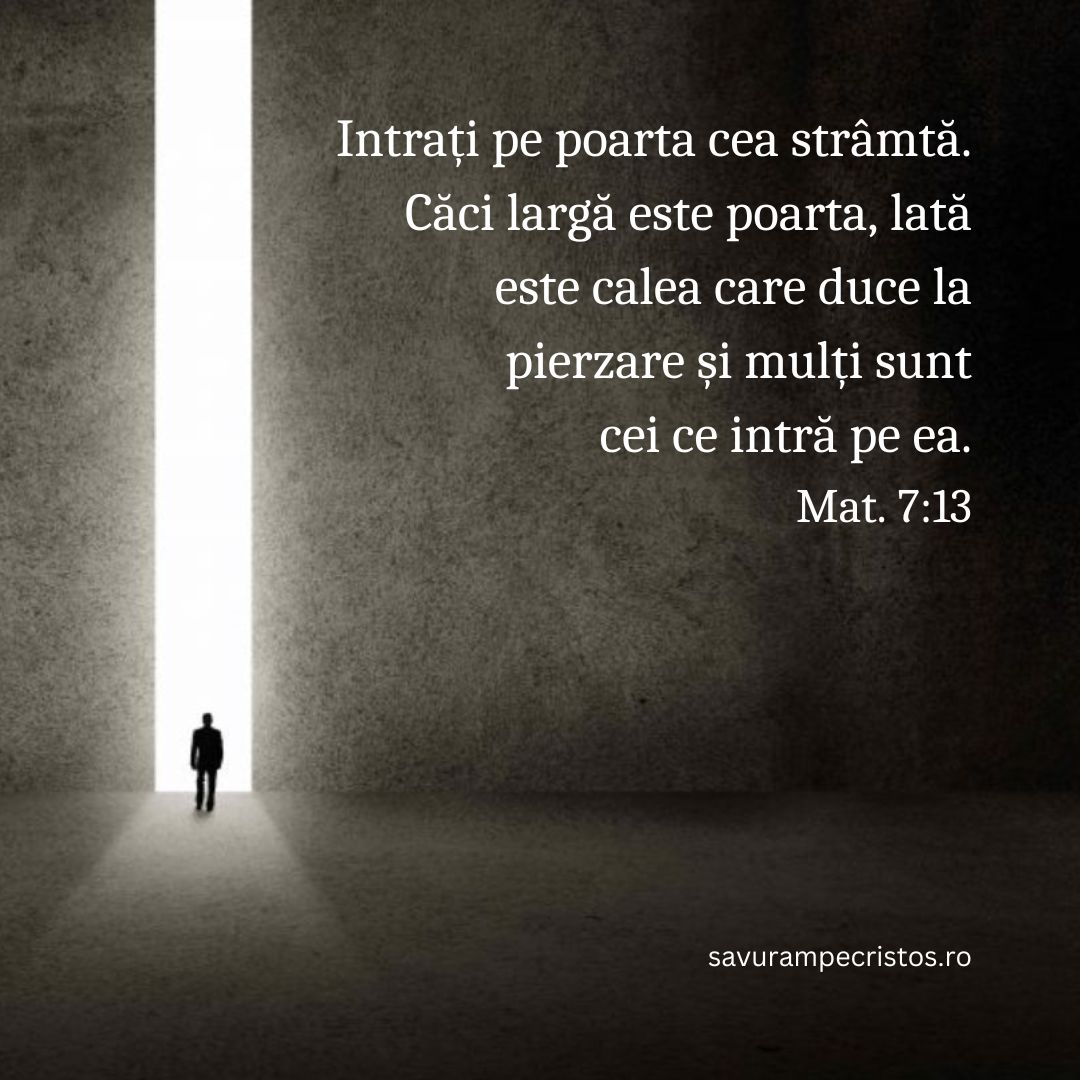 Intrați pe poarta cea strâmtă. Căci largă este poarta, lată este calea care duce la pierzare și mulți sunt cei ce intră pe ea. Mat. 7:13
