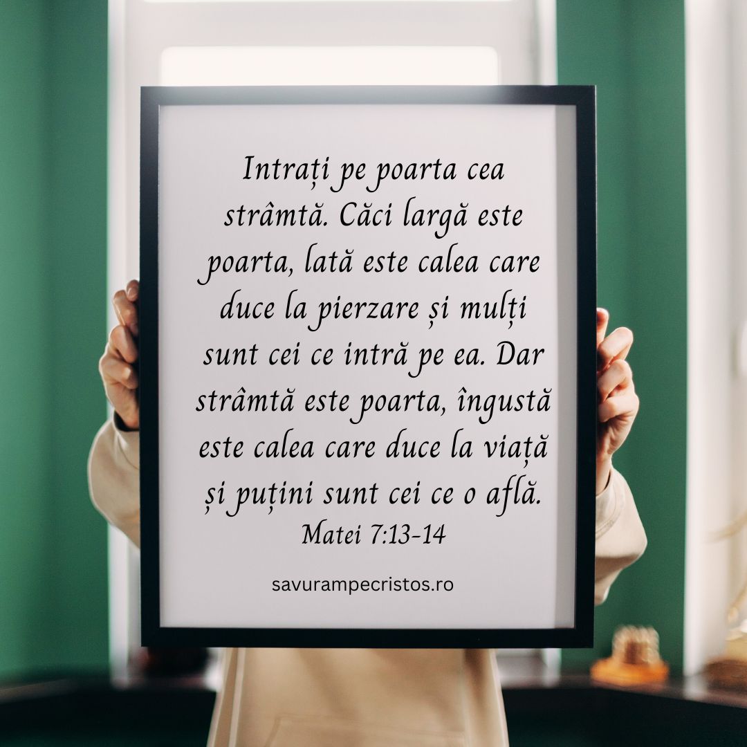 Intrați pe poarta cea strâmtă. Căci largă este poarta, lată este calea care duce la pierzare și mulți sunt cei ce intră pe ea. Dar strâmtă este poarta, îngustă este calea care duce la viață și puțini sunt cei ce o află. Matei 7:13-14