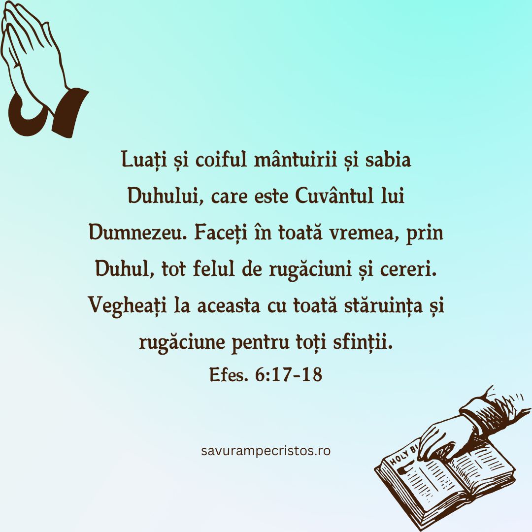 Luați și coiful mântuirii și sabia Duhului, care este Cuvântul lui Dumnezeu. Faceți în toată vremea, prin Duhul, tot felul de rugăciuni și cereri. Vegheați la aceasta cu toată stăruința și rugăciune pentru toți sfinții. Efes. 6:17-18