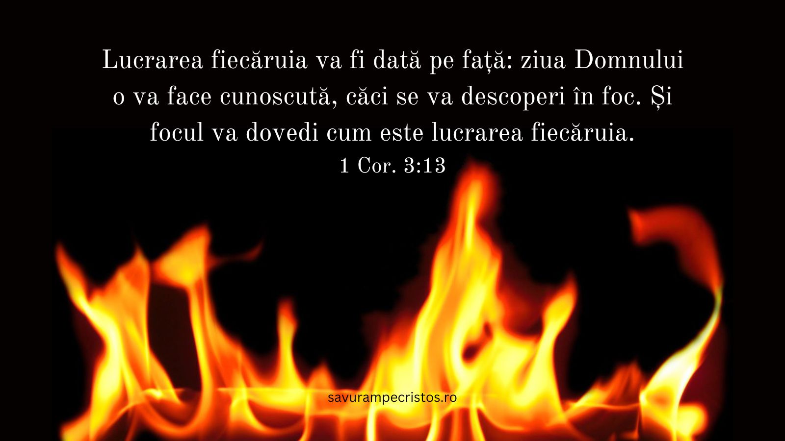 Lucrarea fiecăruia va fi dată pe față: ziua Domnului o va face cunoscută, căci se va descoperi în foc. Și focul va dovedi cum este lucrarea fiecăruia. 1 Cor. 3:13