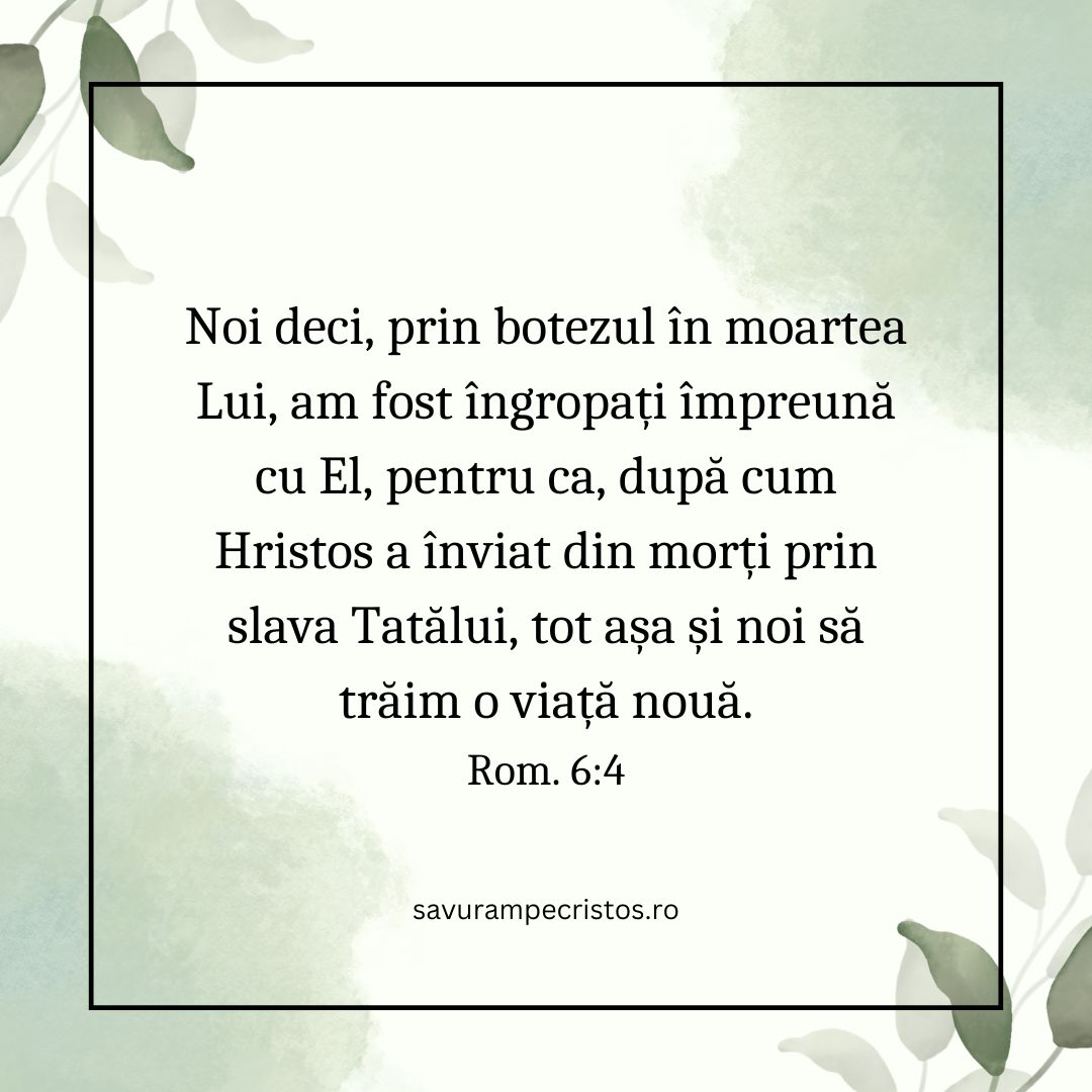 Noi deci, prin botezul în moartea Lui, am fost îngropați împreună cu El, pentru ca, după cum Hristos a înviat din morți prin slava Tatălui, tot așa și noi să trăim o viață nouă. Rom. 6:4
