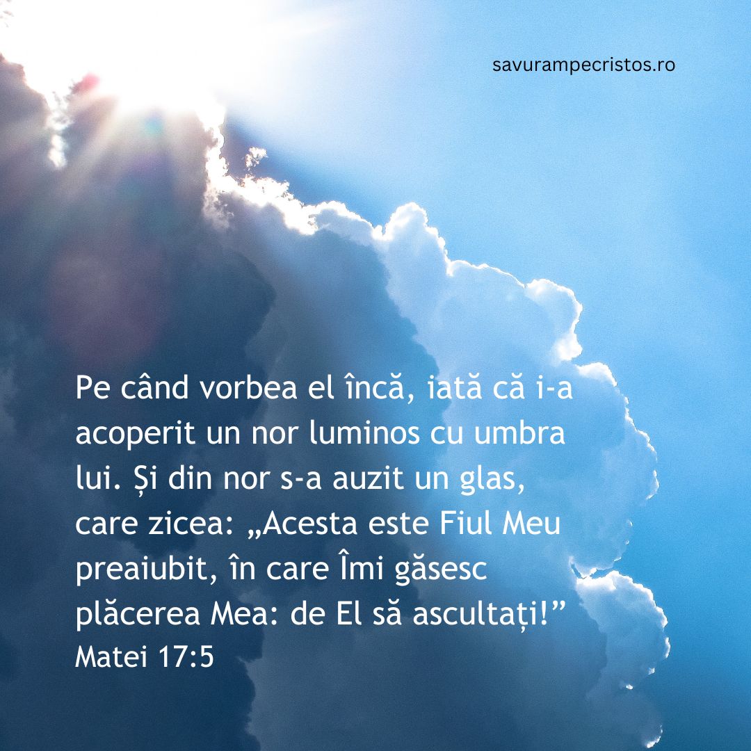 Pe când vorbea el încă, iată că i-a acoperit un nor luminos cu umbra lui. Și din nor s-a auzit un glas, care zicea: „Acesta este Fiul Meu preaiubit, în care Îmi găsesc plăcerea Mea: de El să ascultați!” Matei 17:5