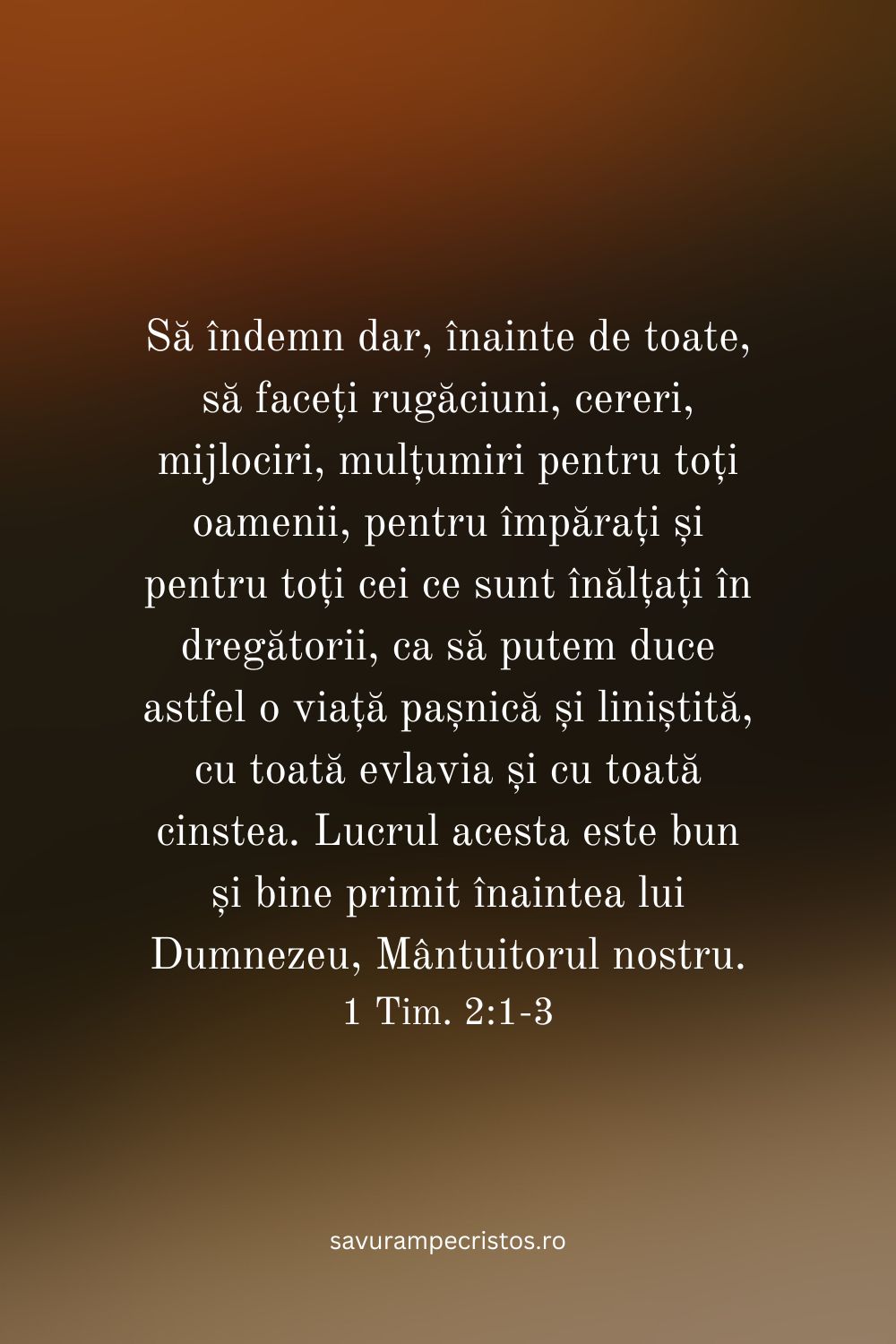 Să îndemn dar, înainte de toate, să faceți rugăciuni, cereri, mijlociri, mulțumiri pentru toți oamenii, pentru împărați și pentru toți cei ce sunt înălțați în dregătorii, ca să putem duce astfel o viață pașnică și liniștită, cu toată evlavia și cu toată cinstea. Lucrul acesta este bun și bine primit înaintea lui Dumnezeu, Mântuitorul nostru. 1 Tim. 2:1-3 