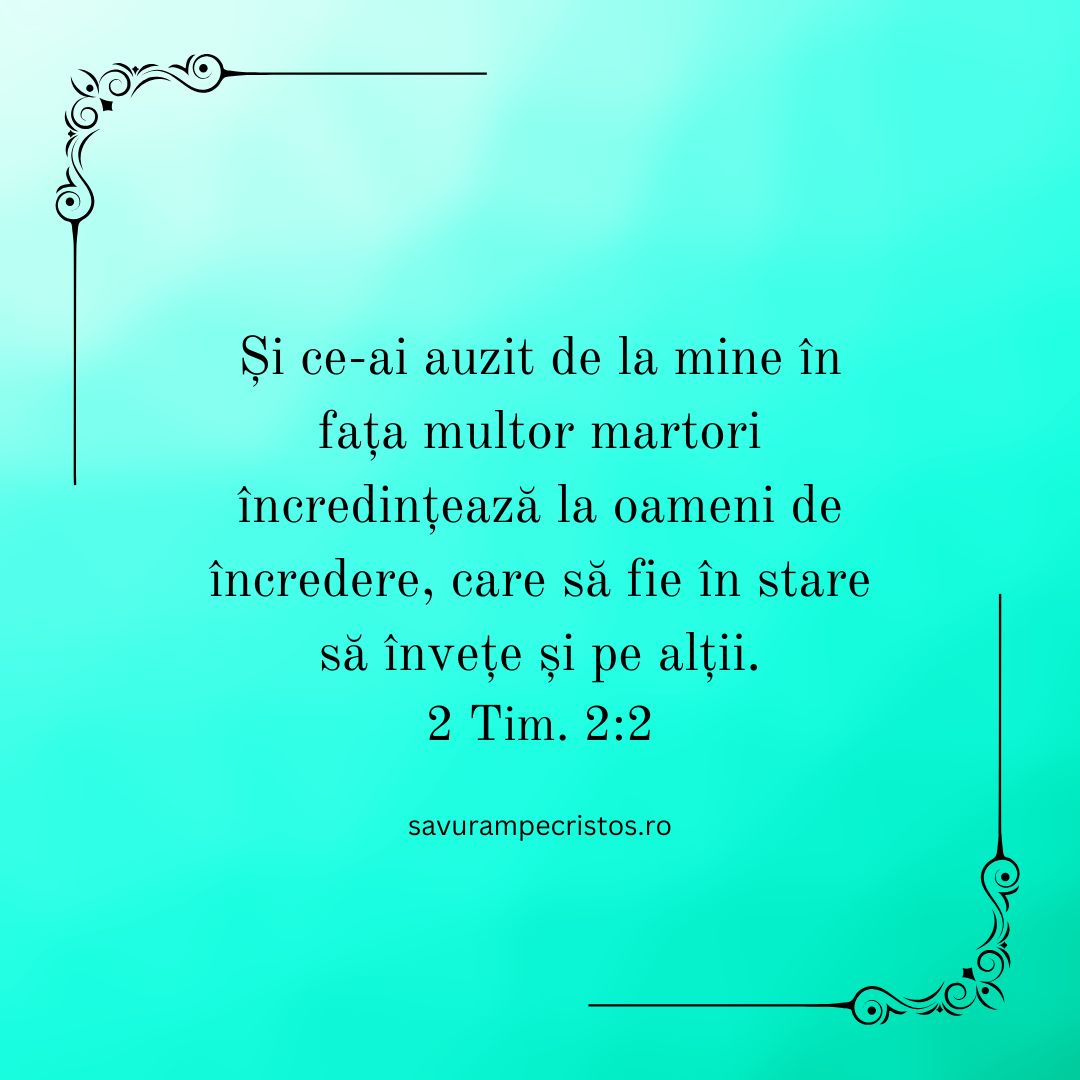 Și ce-ai auzit de la mine în fața multor martori încredințează la oameni de încredere, care să fie în stare să învețe și pe alții.  2 Tim. 2:2