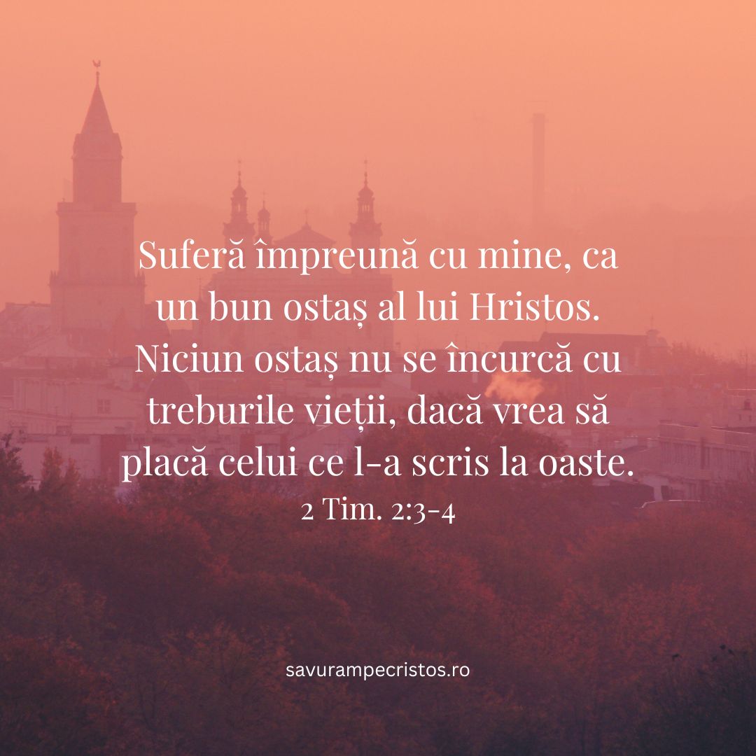 Suferă împreună cu mine, ca un bun ostaș al lui Hristos. Niciun ostaș nu se încurcă cu treburile vieții, dacă vrea să placă celui ce l-a scris la oaste. 2 Tim. 2:3-4