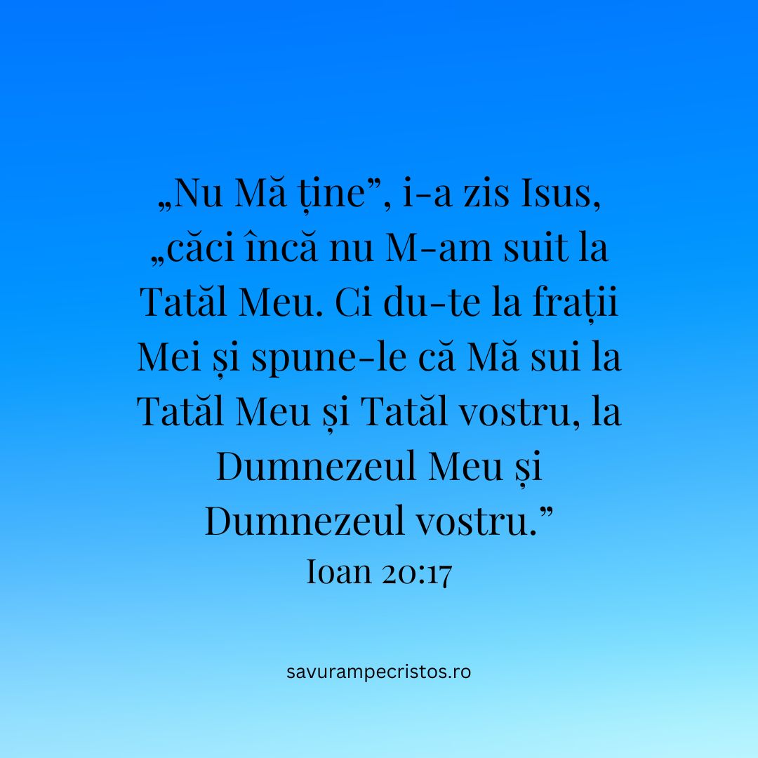 „Nu Mă ține”, i-a zis Isus, „căci încă nu M-am suit la Tatăl Meu. Ci du-te la frații Mei și spune-le că Mă sui la Tatăl Meu și Tatăl vostru, la Dumnezeul Meu și Dumnezeul vostru.” Ioan 20:17