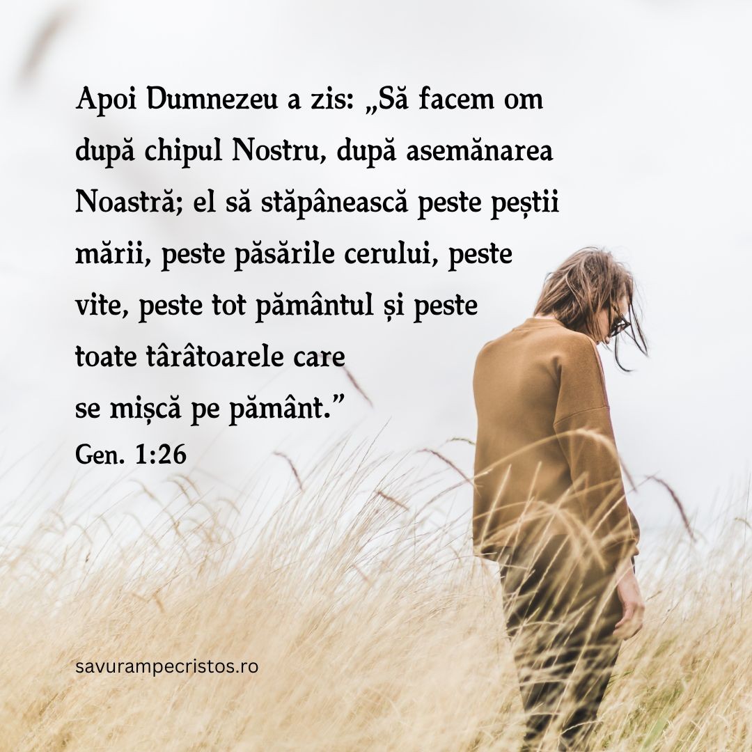 Apoi Dumnezeu a zis: „Să facem om după chipul Nostru, după asemănarea Noastră; el să stăpânească peste peștii mării, peste păsările cerului, peste vite, peste tot pământul și peste toate târâtoarele care se mișcă pe pământ.” Gen. 1:26
