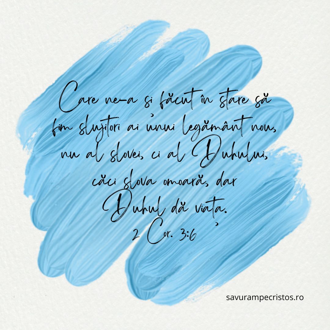 Care ne-a și făcut în stare să fim slujitori ai unui legământ nou, nu al slovei, ci al Duhului, căci slova omoară, dar Duhul dă viața. 2 Cor. 3:6