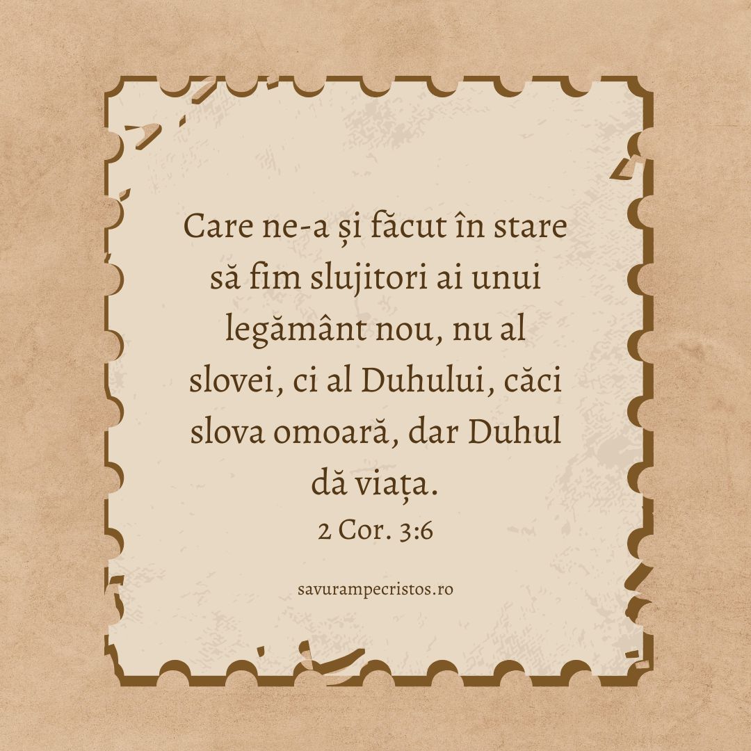 Care ne-a și făcut în stare să fim slujitori ai unui legământ nou, nu al slovei, ci al Duhului, căci slova omoară, dar Duhul dă viața. 2 Cor. 3:6