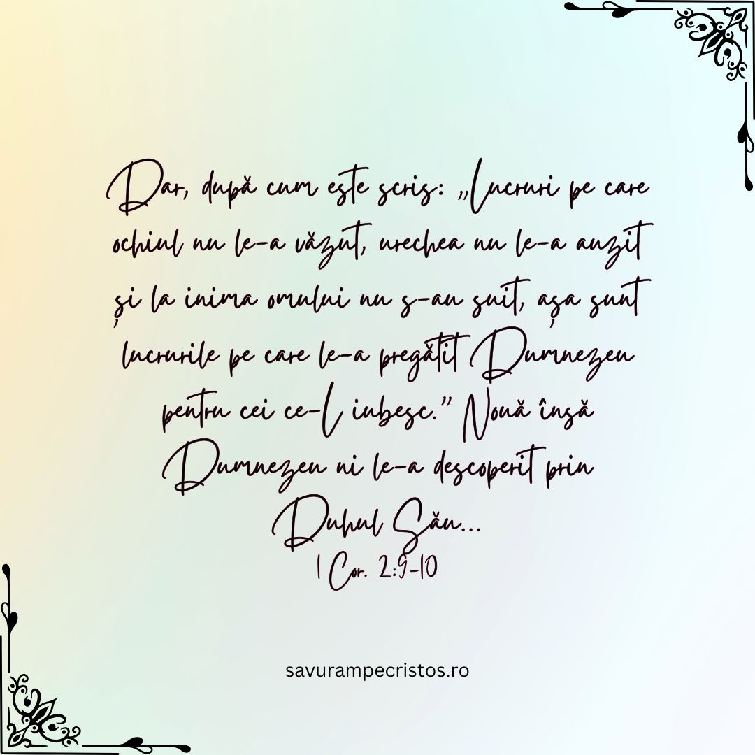 Dar, după cum este scris: „Lucruri pe care ochiul nu le-a văzut, urechea nu le-a auzit și la inima omului nu s-au suit, așa sunt lucrurile pe care le-a pregătit Dumnezeu pentru cei ce-L iubesc.” Nouă însă Dumnezeu ni le-a descoperit prin Duhul Său... 1 Cor. 2:9-10