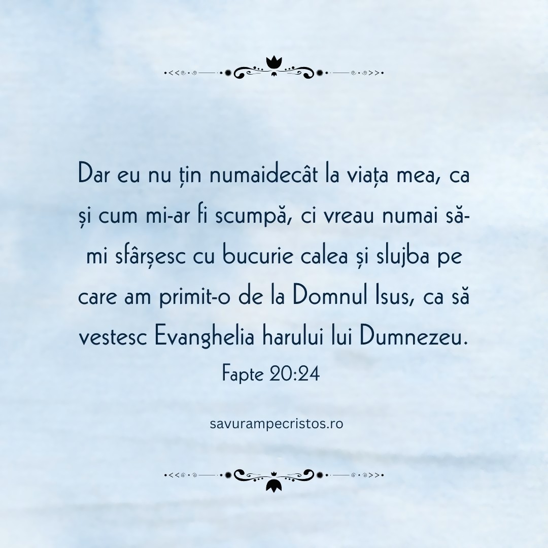 Dar eu nu țin numaidecât la viața mea, ca și cum mi-ar fi scumpă, ci vreau numai să-mi sfârșesc cu bucurie calea și slujba pe care am primit-o de la Domnul Isus, ca să vestesc Evanghelia harului lui Dumnezeu. Fapte 20:24 