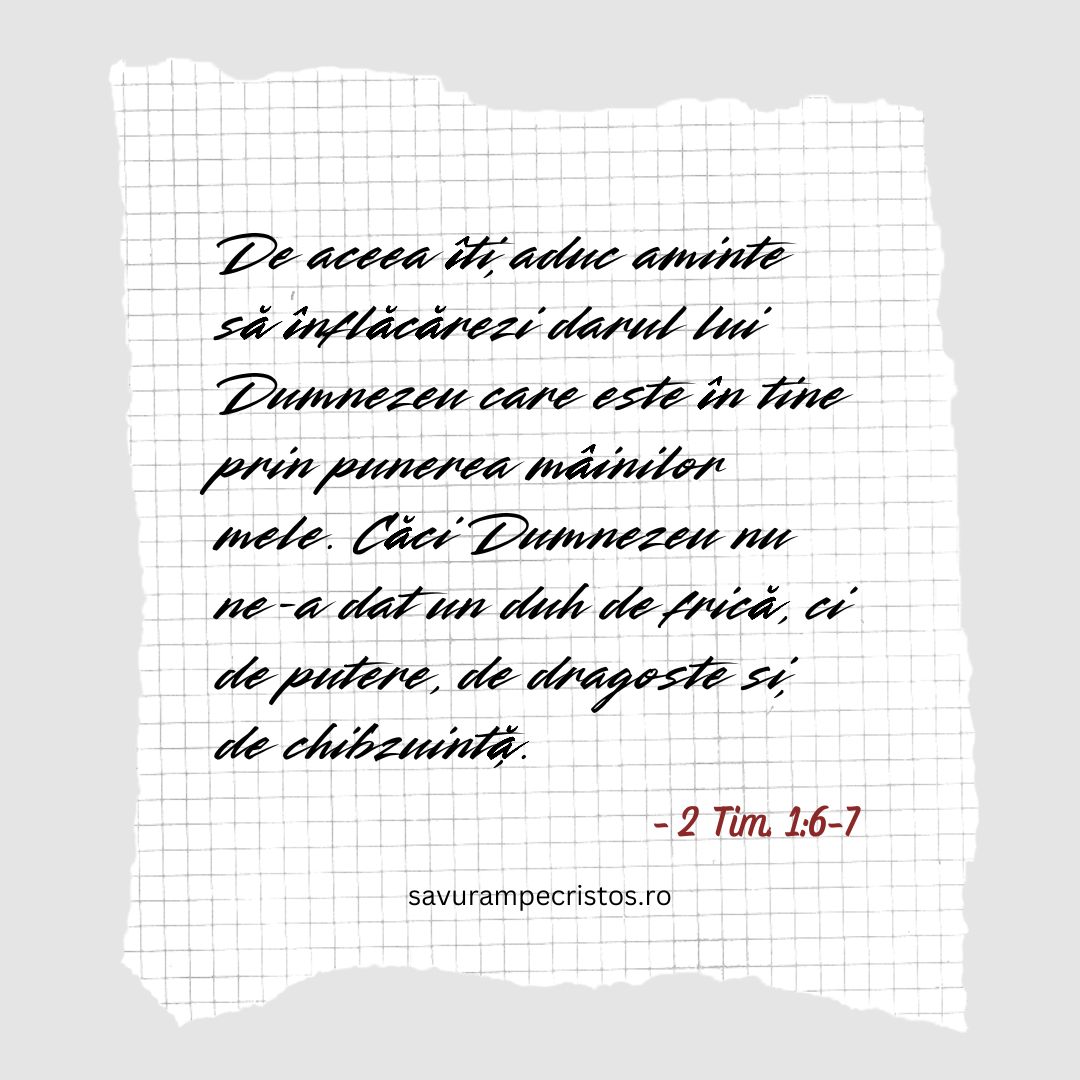 De aceea îți aduc aminte să înflăcărezi darul lui Dumnezeu care este în tine prin punerea mâinilor mele. Căci Dumnezeu nu ne-a dat un duh de frică, ci de putere, de dragoste și de chibzuință. 2 Tim. 1:6-7