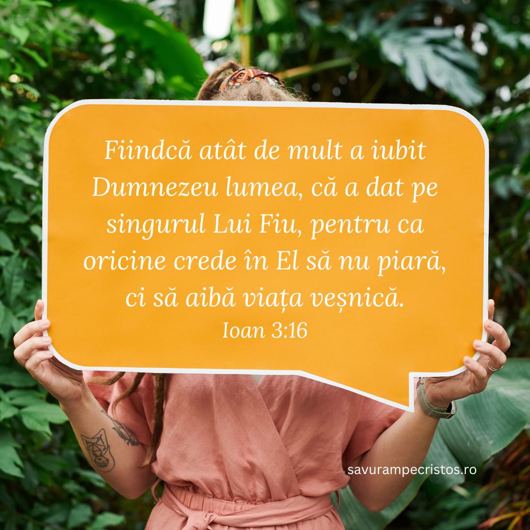 Fiindcă atât de mult a iubit Dumnezeu lumea, că a dat pe singurul Lui Fiu, pentru ca oricine crede în El să nu piară, ci să aibă viața veșnică. Ioan 3:16