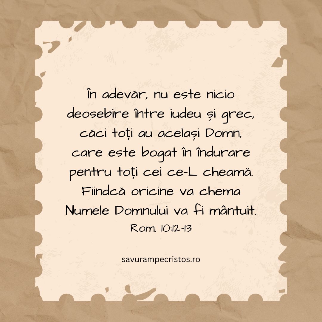 În adevăr, nu este nicio deosebire între iudeu și grec, căci toți au același Domn, care este bogat în îndurare pentru toți cei ce-L cheamă. Fiindcă oricine va chema Numele Domnului va fi mântuit. Rom. 10:12-13