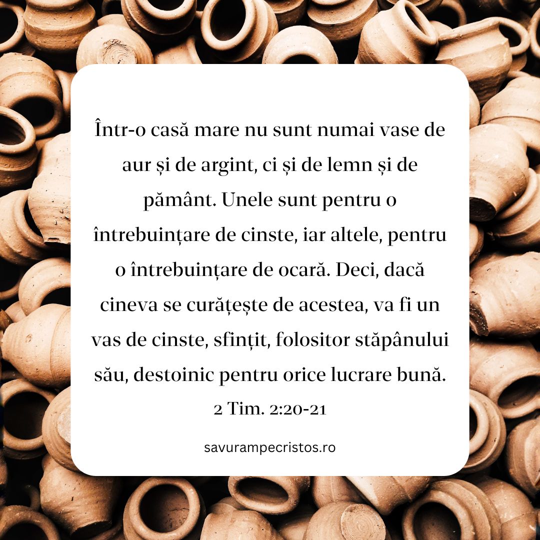 Într-o casă mare nu sunt numai vase de aur și de argint, ci și de lemn și de pământ. Unele sunt pentru o întrebuințare de cinste, iar altele, pentru o întrebuințare de ocară. Deci, dacă cineva se curățește de acestea, va fi un vas de cinste, sfințit, folositor stăpânului său, destoinic pentru orice lucrare bună. 2 Tim. 2:20-21 