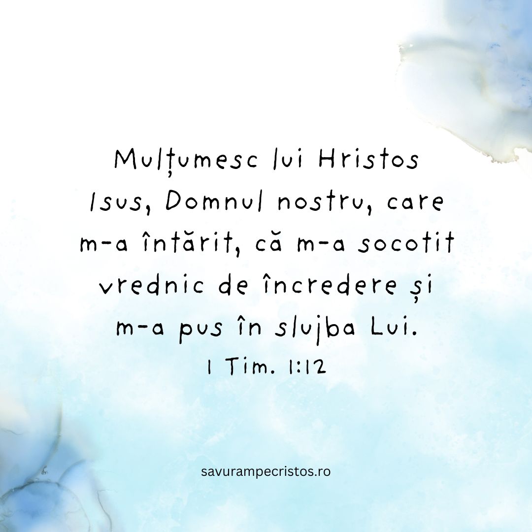 Mulțumesc lui Hristos Isus, Domnul nostru, care m-a întărit, că m-a socotit vrednic de încredere și m-a pus în slujba Lui. 1 Tim. 1:12