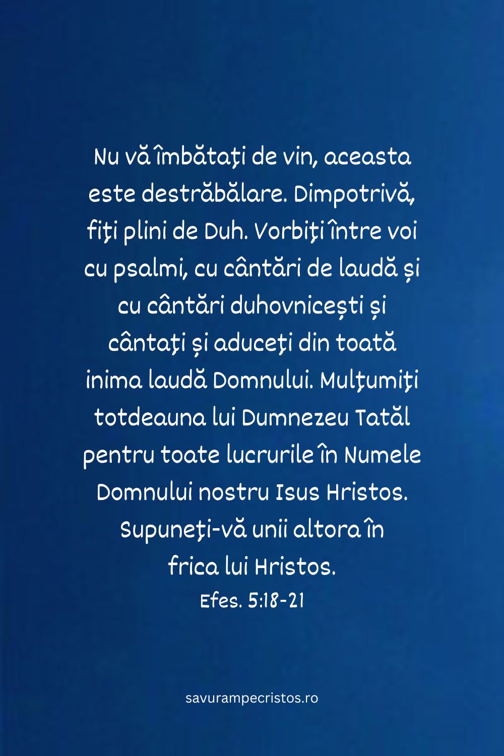 Nu vă îmbătați de vin, aceasta este destrăbălare. Dimpotrivă, fiți plini de Duh. Vorbiți între voi cu psalmi, cu cântări de laudă și cu cântări duhovnicești și cântați și aduceți din toată inima laudă Domnului. Mulțumiți totdeauna lui Dumnezeu Tatăl pentru toate lucrurile în Numele Domnului nostru Isus Hristos. Supuneți-vă unii altora în frica lui Hristos. Efes. 5:18-21 