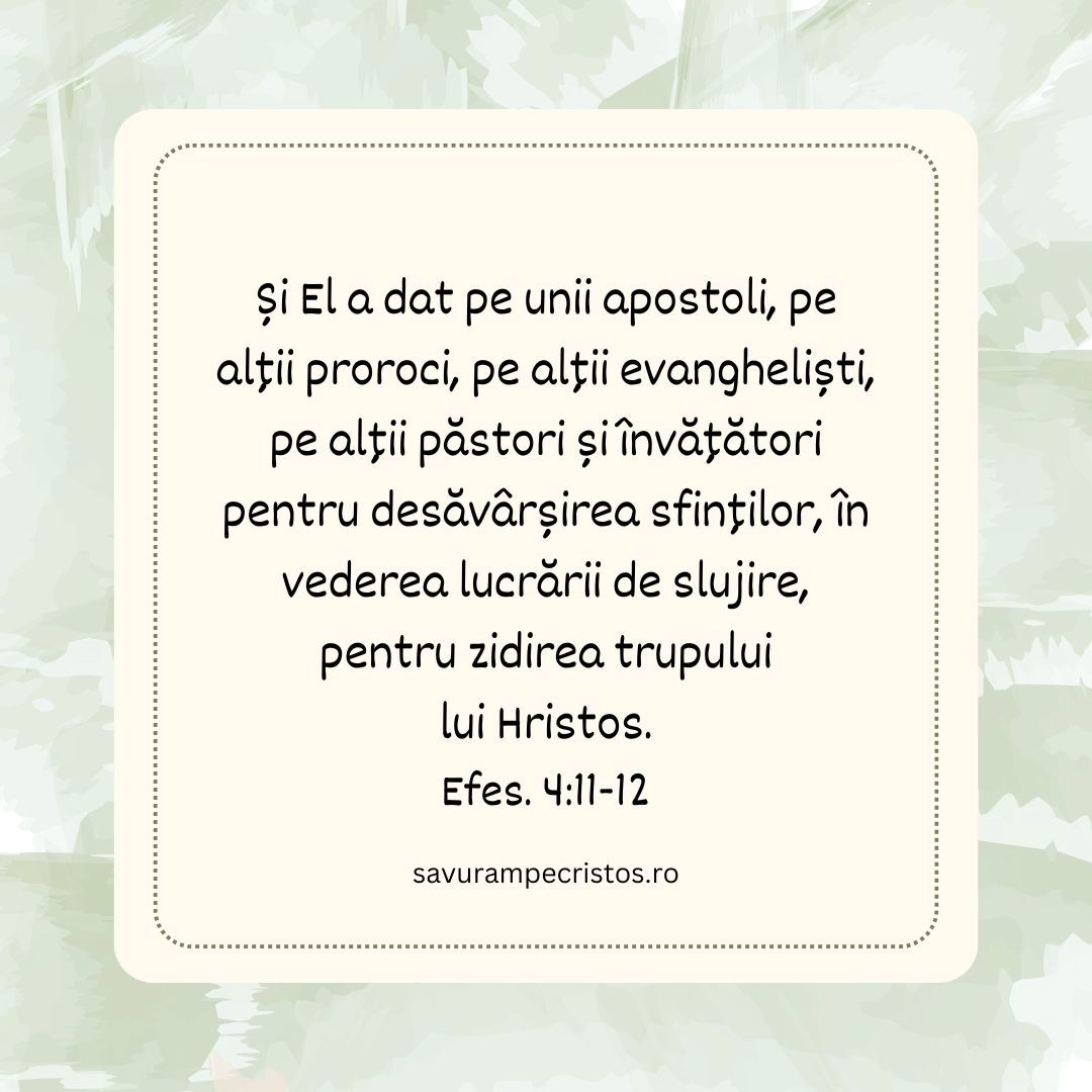 Și El a dat pe unii apostoli, pe alții proroci, pe alții evangheliști, pe alții păstori și învățători pentru desăvârșirea sfinților, în vederea lucrării de slujire, pentru zidirea trupului lui Hristos. Efes. 4:11-12