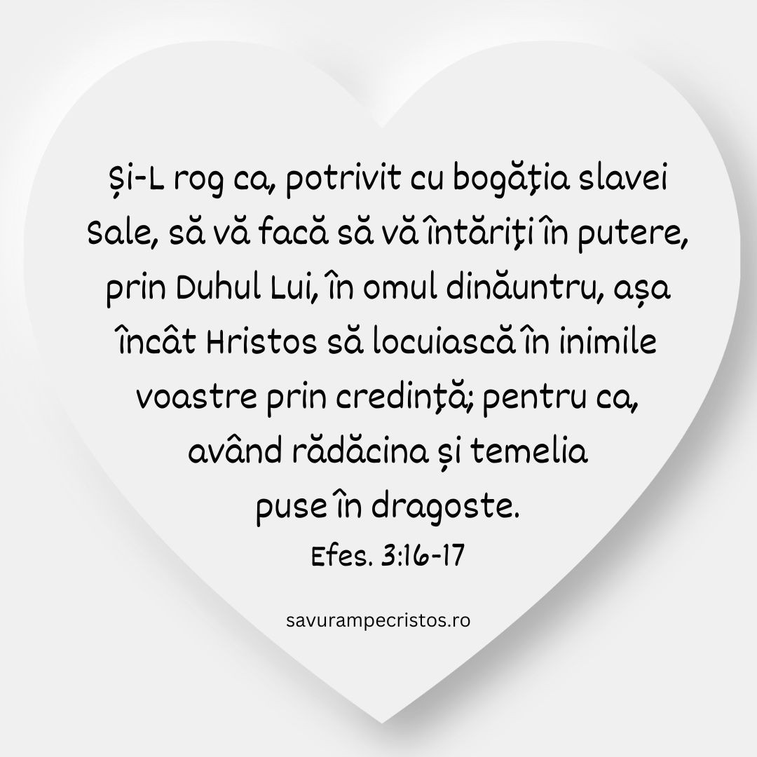 Și-L rog ca, potrivit cu bogăția slavei Sale, să vă facă să vă întăriți în putere, prin Duhul Lui, în omul dinăuntru, așa încât Hristos să locuiască în inimile voastre prin credință; pentru ca, având rădăcina și temelia puse în dragoste. Efes. 3:16-17