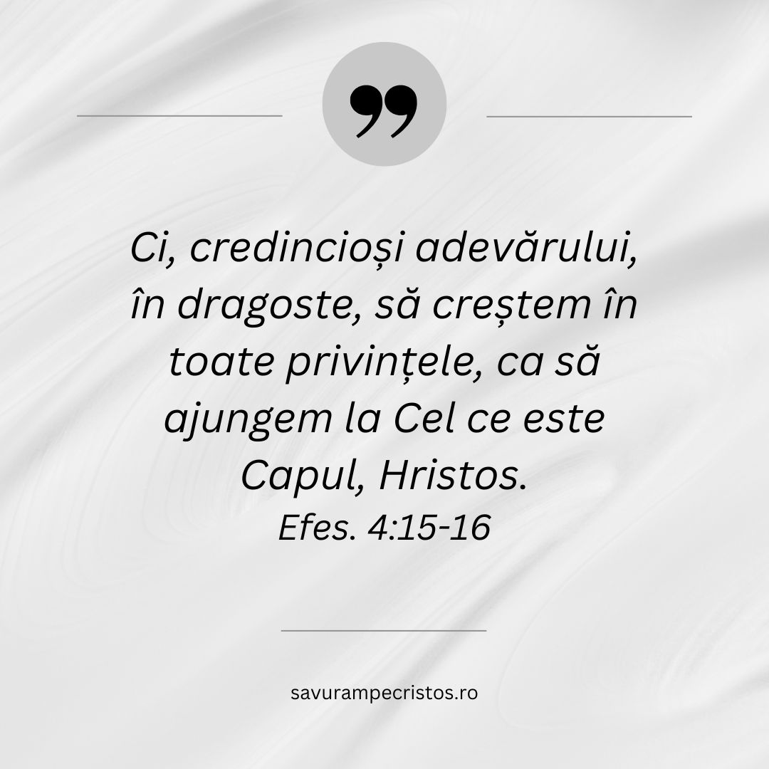 Ci, credincioși adevărului, în dragoste, să creștem în toate privințele, ca să ajungem la Cel ce este Capul, Hristos. Efes. 4:15-16