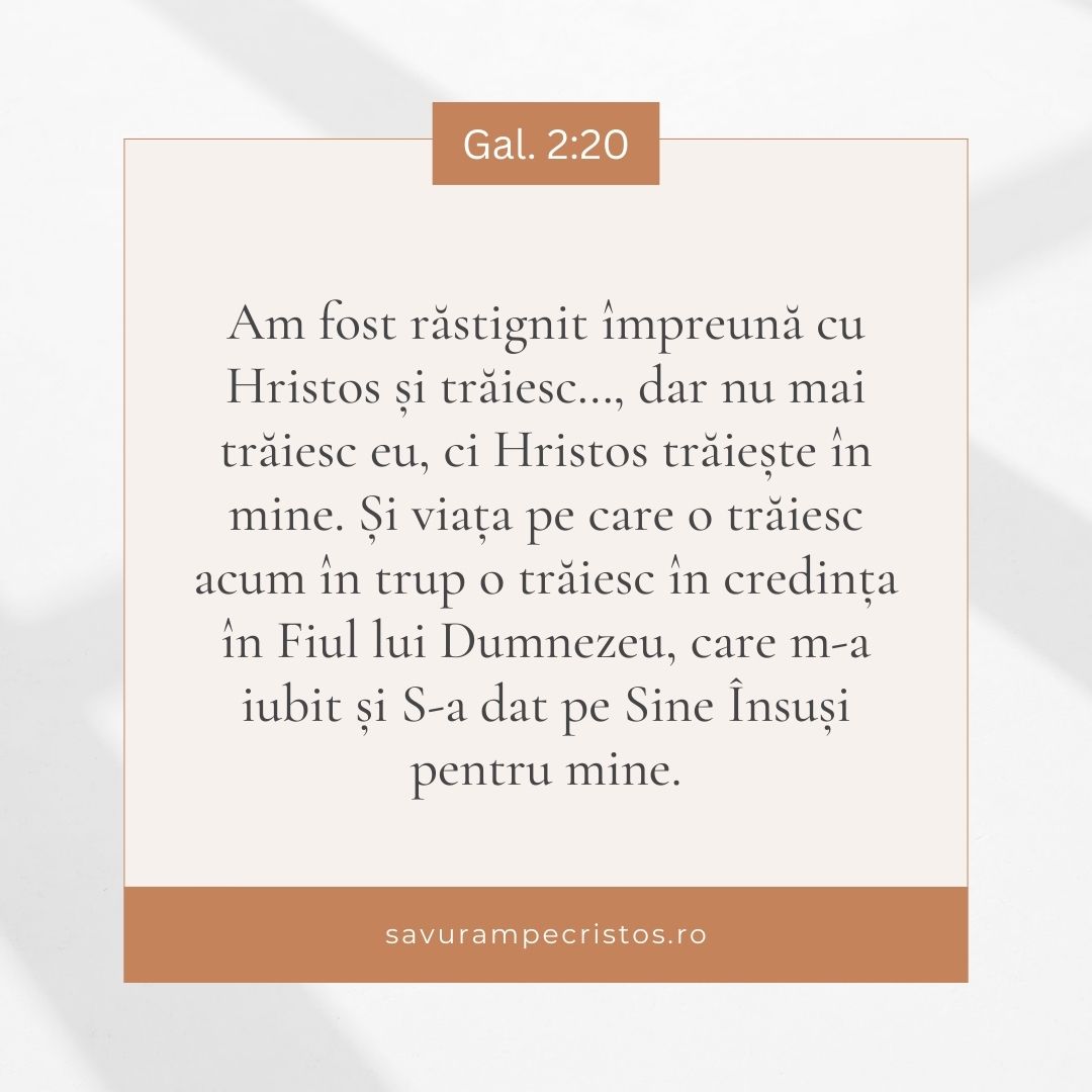 Am fost răstignit împreună cu Hristos și trăiesc…, dar nu mai trăiesc eu, ci Hristos trăiește în mine. Și viața pe care o trăiesc acum în trup o trăiesc în credința în Fiul lui Dumnezeu, care m-a iubit și S-a dat pe Sine Însuși pentru mine. Gal. 2:20