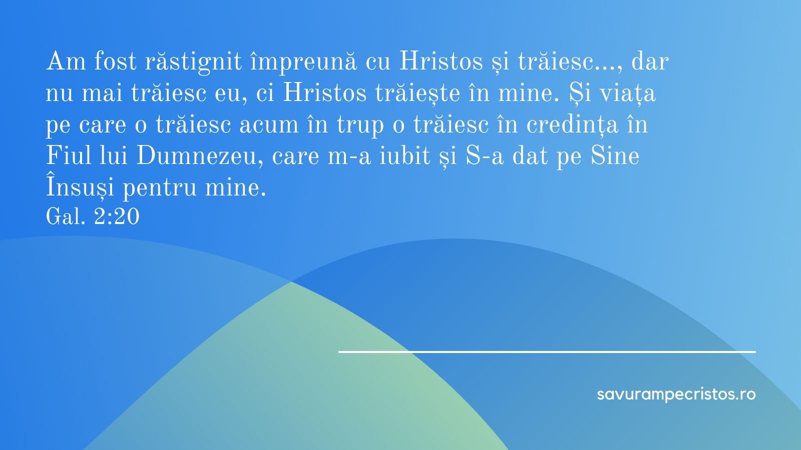 Am fost răstignit împreună cu Hristos și trăiesc…, dar nu mai trăiesc eu, ci Hristos trăiește în mine. Și viața pe care o trăiesc acum în trup o trăiesc în credința în Fiul lui Dumnezeu, care m-a iubit și S-a dat pe Sine Însuși pentru mine. Gal. 2:20