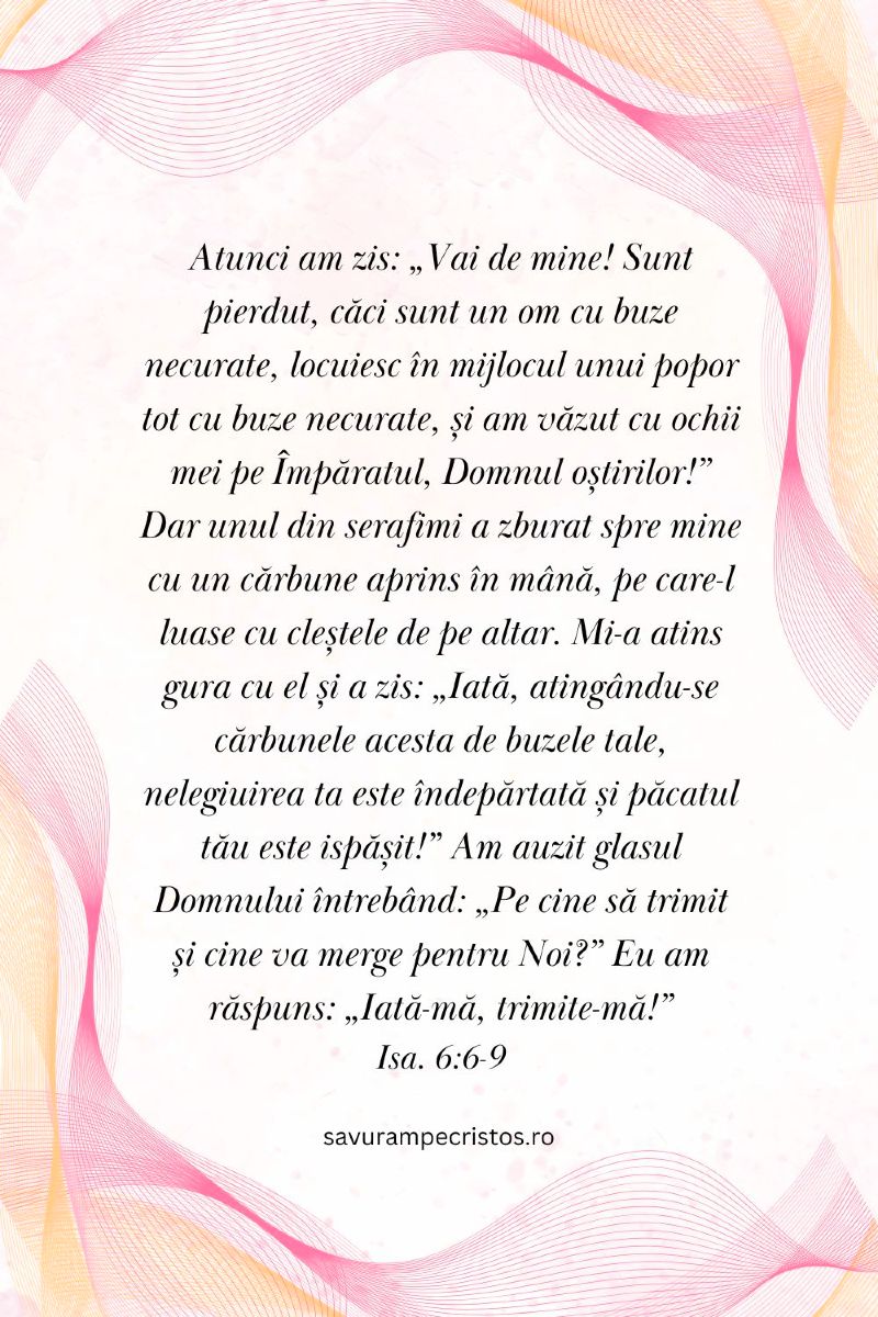 Atunci am zis: „Vai de mine! Sunt pierdut, căci sunt un om cu buze necurate, locuiesc în mijlocul unui popor tot cu buze necurate, și am văzut cu ochii mei pe Împăratul, Domnul oștirilor!” Dar unul din serafimi a zburat spre mine cu un cărbune aprins în mână, pe care-l luase cu cleștele de pe altar. Mi-a atins gura cu el și a zis: „Iată, atingându-se cărbunele acesta de buzele tale, nelegiuirea ta este îndepărtată și păcatul tău este ispășit!” Am auzit glasul Domnului întrebând: „Pe cine să trimit și cine va merge pentru Noi?” Eu am răspuns: „Iată-mă, trimite-mă!” Isa. 6:6-9