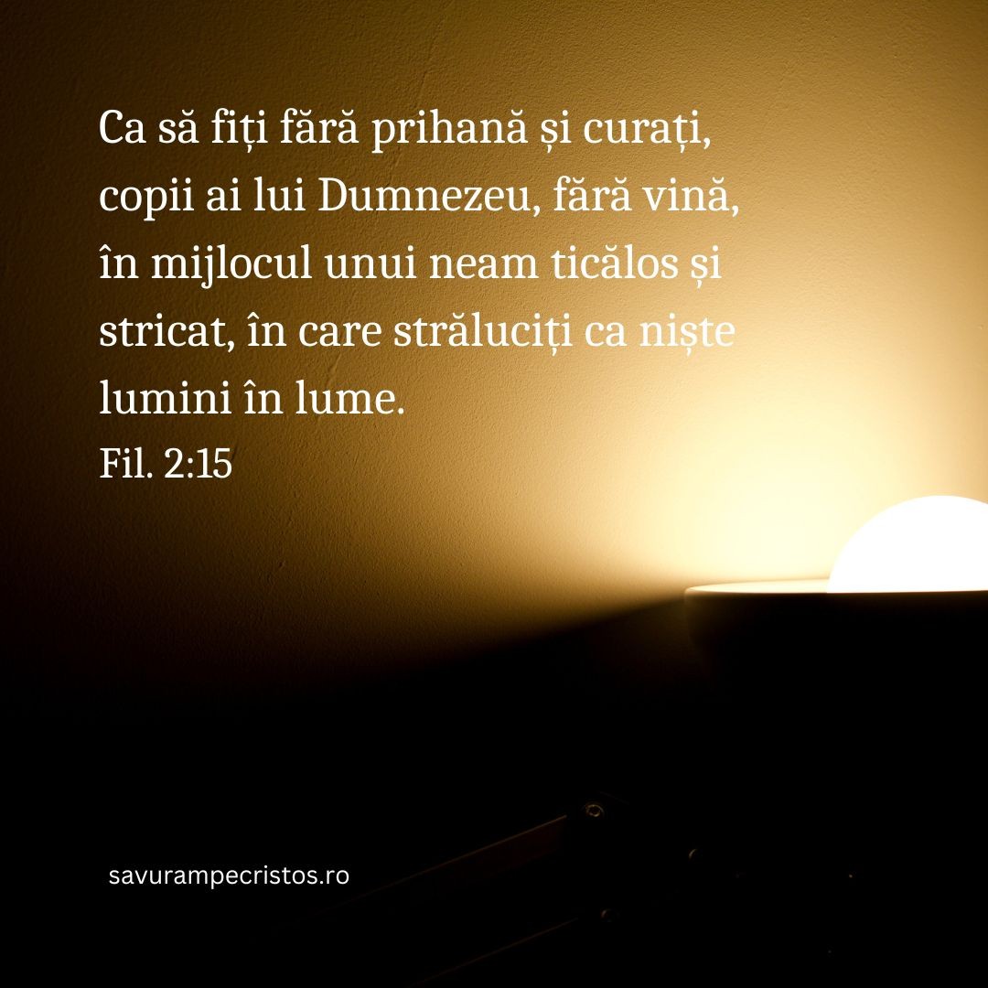 Ca să fiți fără prihană și curați, copii ai lui Dumnezeu, fără vină, în mijlocul unui neam ticălos și stricat, în care străluciți ca niște lumini în lume. Fil. 2:15