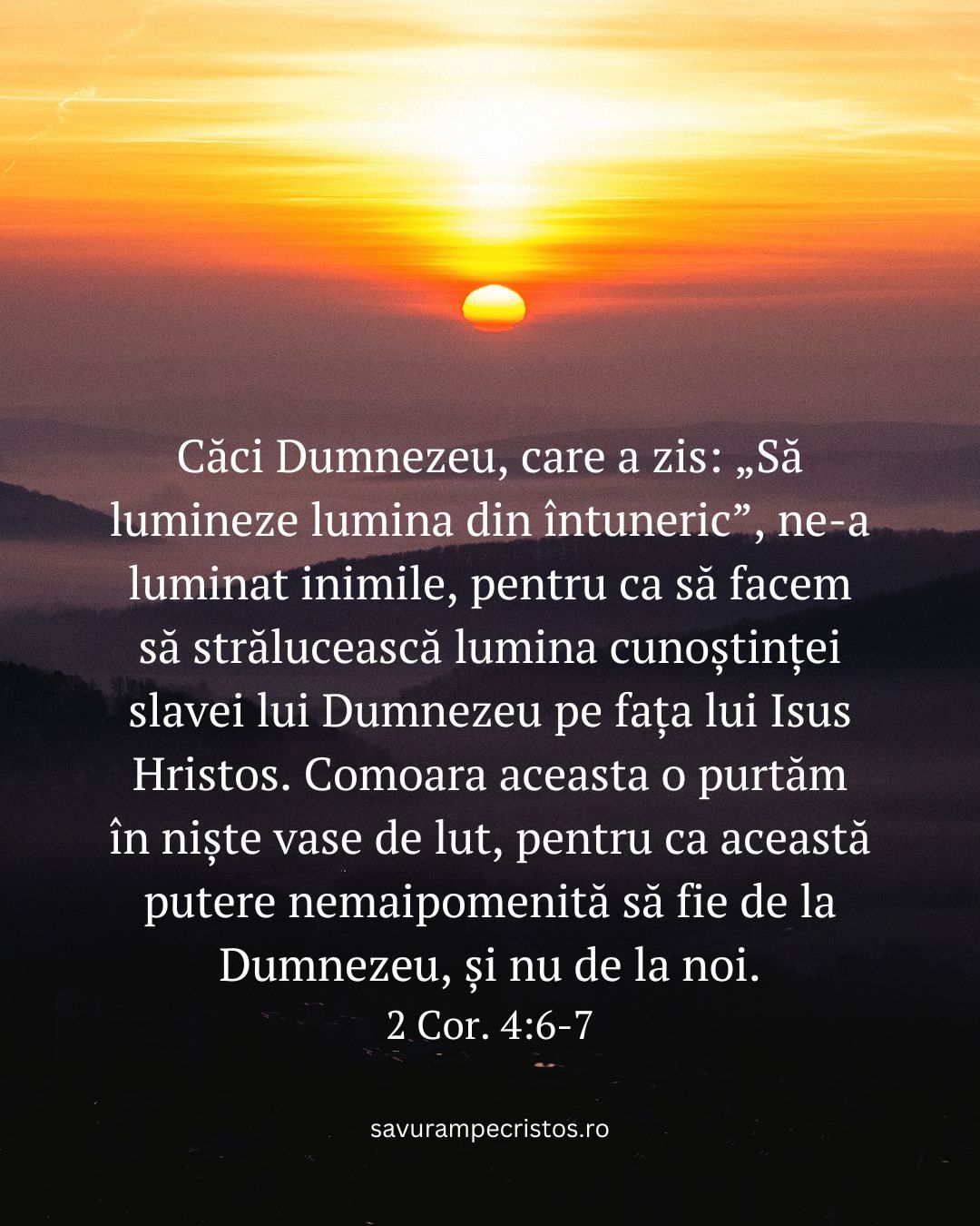 Căci Dumnezeu, care a zis: „Să lumineze lumina din întuneric”, ne-a luminat inimile, pentru ca să facem să strălucească lumina cunoștinței slavei lui Dumnezeu pe fața lui Isus Hristos. Comoara aceasta o purtăm în niște vase de lut, pentru ca această putere nemaipomenită să fie de la Dumnezeu, și nu de la noi. 2 Cor. 4:6-7