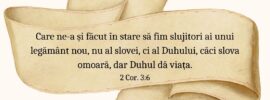 Care ne-a și făcut în stare să fim slujitori ai unui legământ nou, nu al slovei, ci al Duhului, căci slova omoară, dar Duhul dă viața. 2 Cor. 3:6